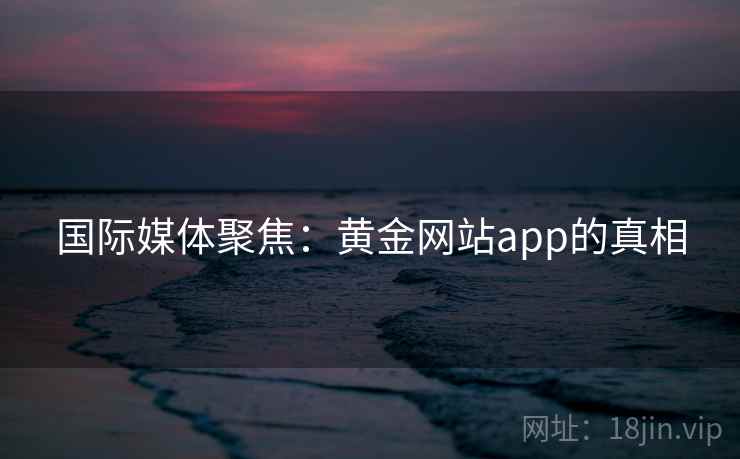 国际媒体聚焦：黄金网站app的真相