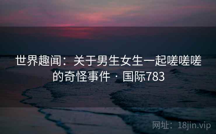 世界趣闻：关于男生女生一起嗟嗟嗟的奇怪事件 · 国际783