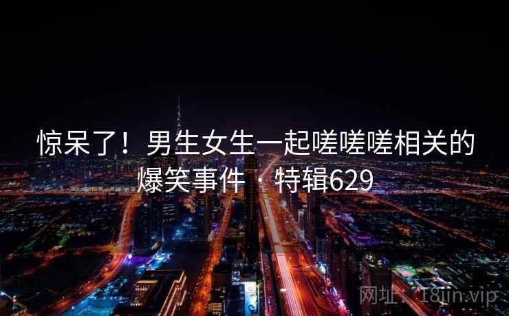 惊呆了！男生女生一起嗟嗟嗟相关的爆笑事件 · 特辑629  第1张