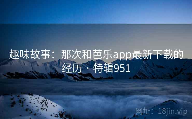 趣味故事：那次和芭乐app最新下载的经历 · 特辑951