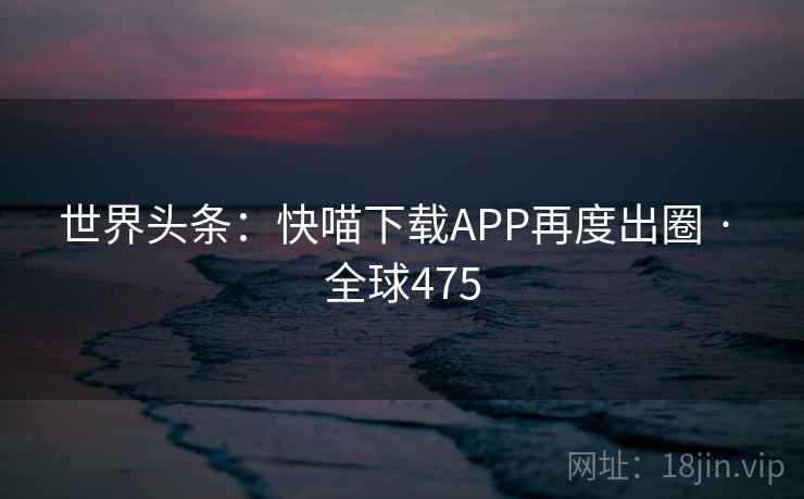 世界头条:快喵下载APP再度出圈 · 全球475 第2张 世界头条:快喵下载APP再度出圈 · 全球475 第2张
