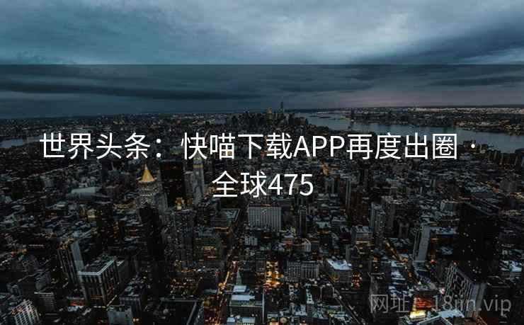 世界头条：快喵下载APP再度出圈 · 全球475