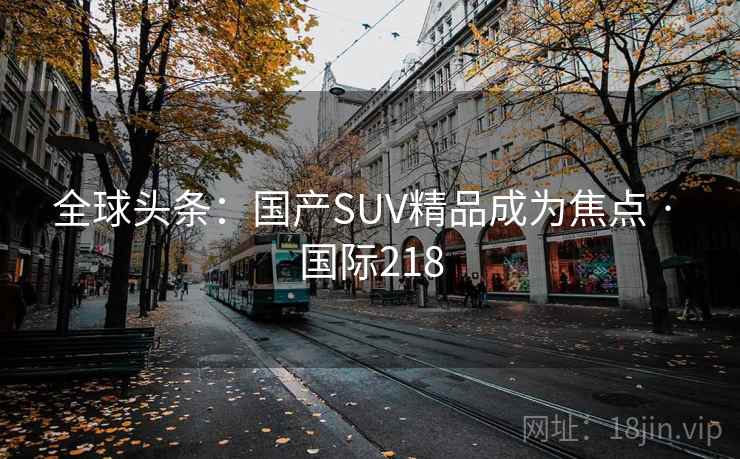 全球头条:国产SUV精品成为焦点 · 国际218 第2张 全球头条:国产SUV精品成为焦点 · 国际218 第2张